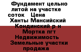 Фундамент цельно-литой на участке 10 соток › Цена ­ 160 000 - Ханты-Мансийский, Кондинский р-н, Мортка пгт Недвижимость » Земельные участки продажа   